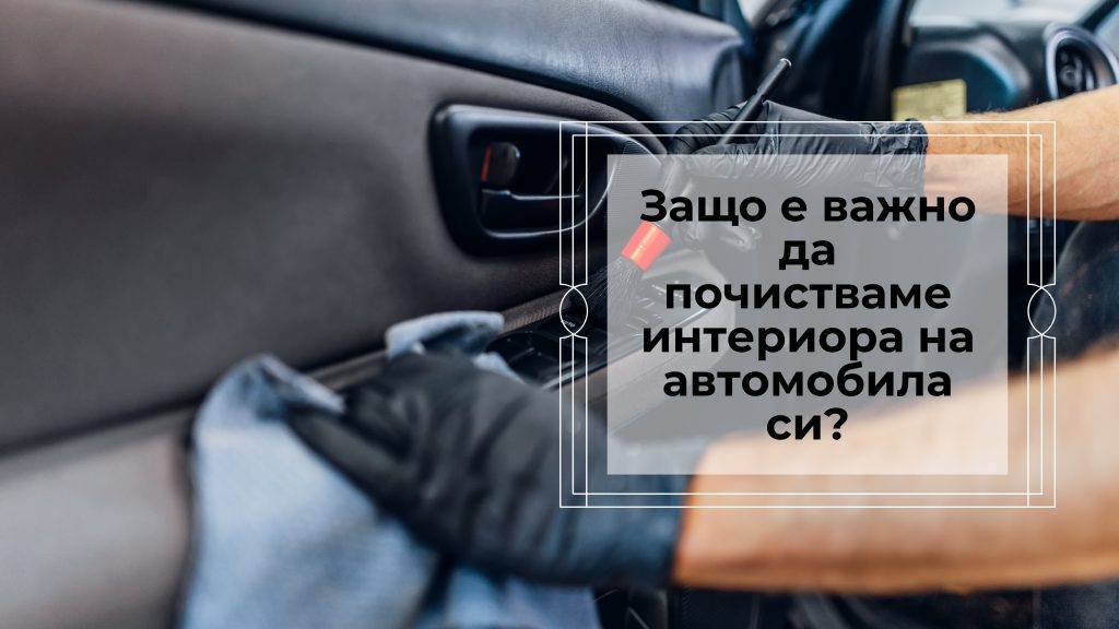 Защо е важно да почистваме интериора на автомобила си?